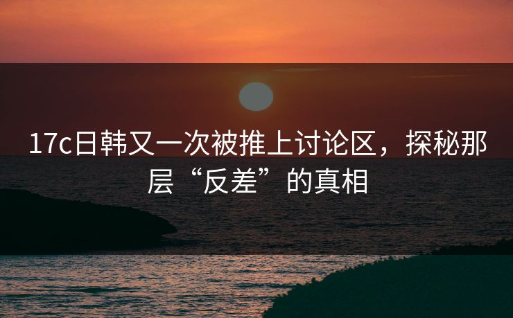 17c日韩又一次被推上讨论区，探秘那层“反差”的真相