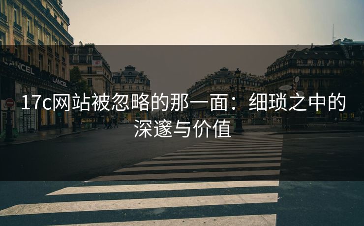 17c网站被忽略的那一面:细琐之中的深邃与价值 17c网站被忽略的那一面:细琐之中的深邃与价值