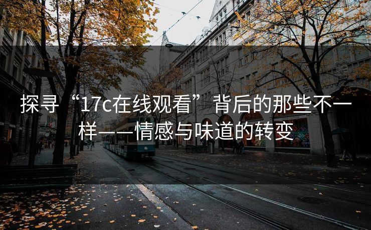 探寻“17c在线观看”背后的那些不一样——情感与味道的转变