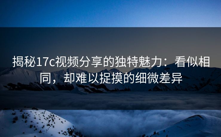 揭秘17c视频分享的独特魅力:看似相同,却难以捉摸的细微差异 揭秘17c视频分享的独特魅力:看似相同,却难以捉摸的细微差异