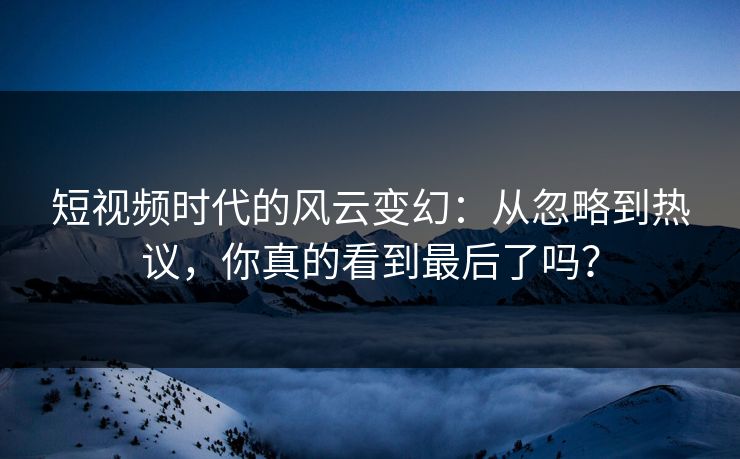 短视频时代的风云变幻：从忽略到热议，你真的看到最后了吗？