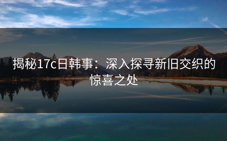 揭秘17c日韩事:深入探寻新旧交织的惊喜之处 揭秘17c日韩事:深入探寻新旧交织的惊喜之处