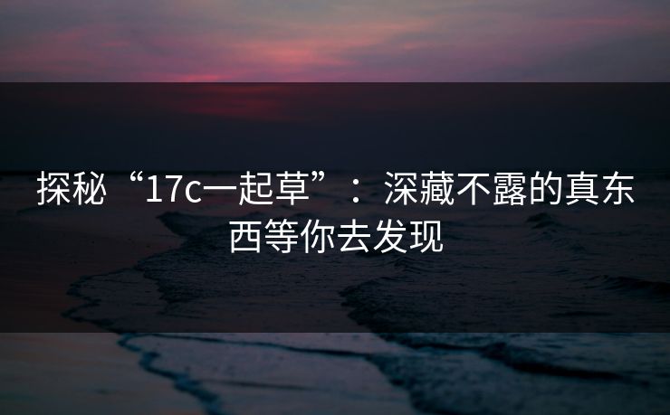 探秘“17c一起草”：深藏不露的真东西等你去发现