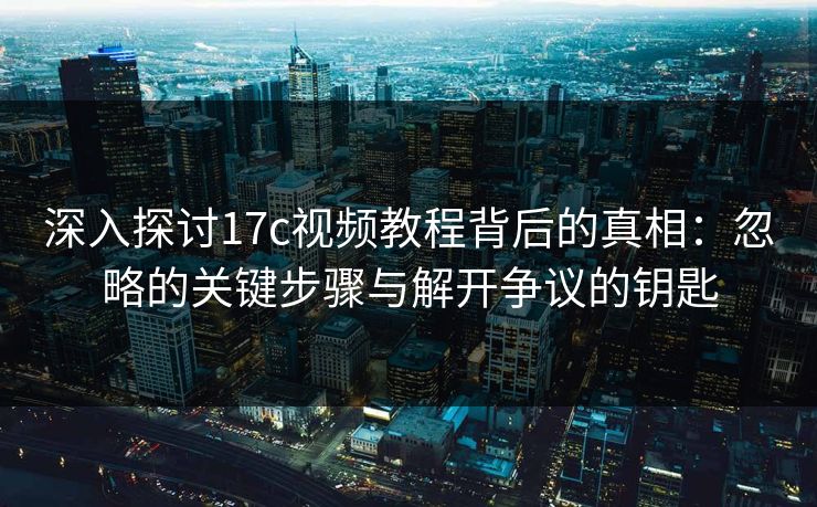 深入探讨17c视频教程背后的真相：忽略的关键步骤与解开争议的钥匙