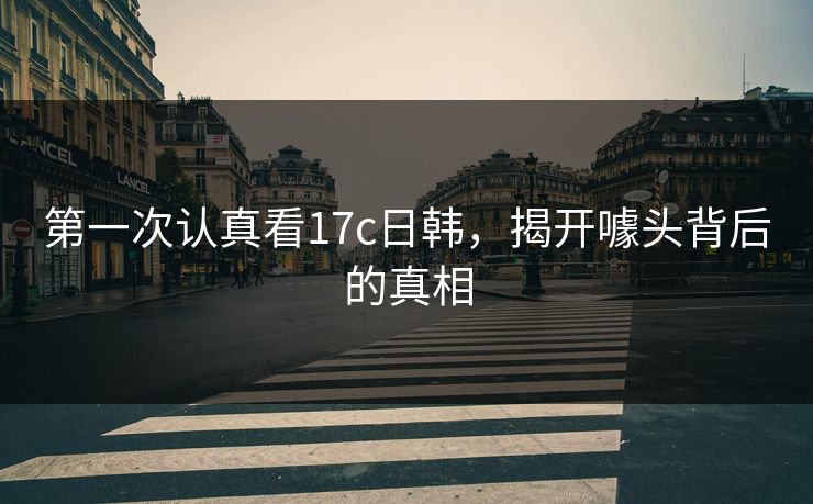 第一次认真看17c日韩,揭开噱头背后的真相 第一次认真看17c日韩,揭开噱头背后的真相