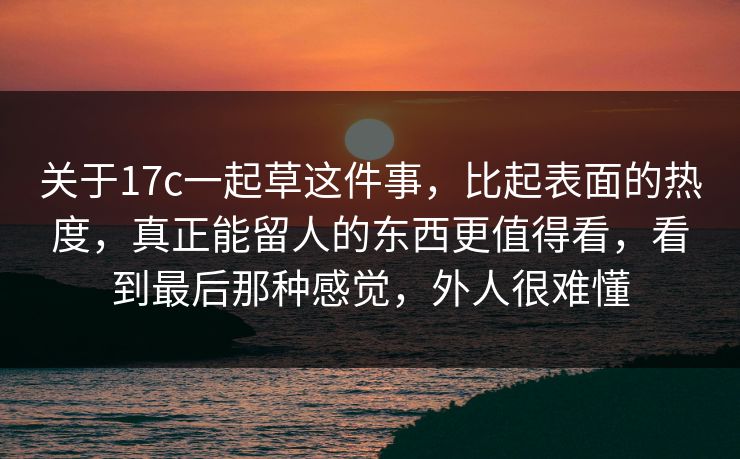 关于17c一起草这件事，比起表面的热度，真正能留人的东西更值得看，看到最后那种感觉，外人很难懂