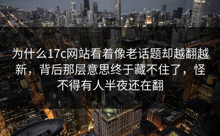 为什么17c网站看着像老话题却越翻越新，背后那层意思终于藏不住了，怪不得有人半夜还在翻