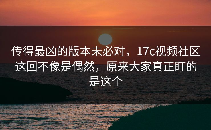 传得最凶的版本未必对，17c视频社区这回不像是偶然，原来大家真正盯的是这个