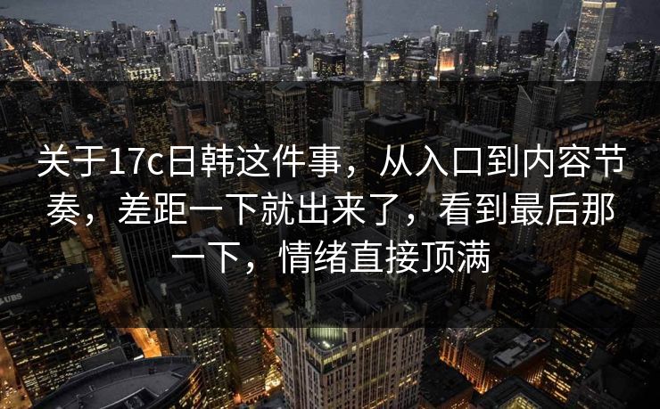 关于17c日韩这件事,从入口到内容节奏,差距一下就出来了,看到最后那一下,情绪直接顶满 关于17c日韩这件事,从入口到内容节奏,差距一下就出来了,看到最后那一下,情绪直接顶满
