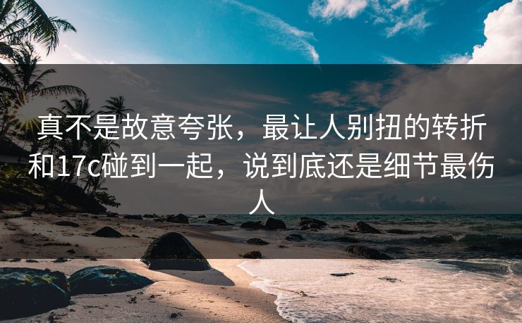 真不是故意夸张，最让人别扭的转折和17c碰到一起，说到底还是细节最伤人