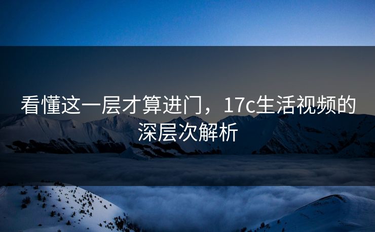 看懂这一层才算进门,17c生活视频的深层次解析 看懂这一层才算进门,17c生活视频的深层次解析