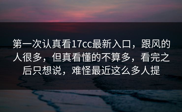 第一次认真看17cc最新入口，跟风的人很多，但真看懂的不算多，看完之后只想说，难怪最近这么多人提