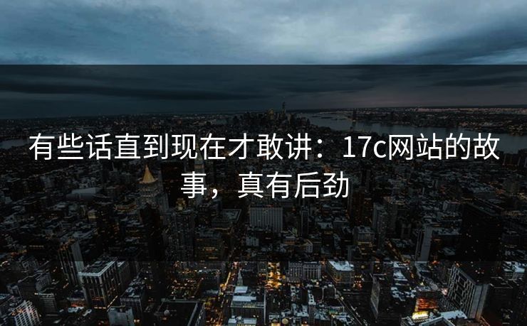 有些话直到现在才敢讲：17c网站的故事，真有后劲
