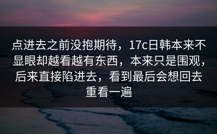 点进去之前没抱期待，17c日韩本来不显眼却越看越有东西，本来只是围观，后来直接陷进去，看到最后会想回去重看一遍