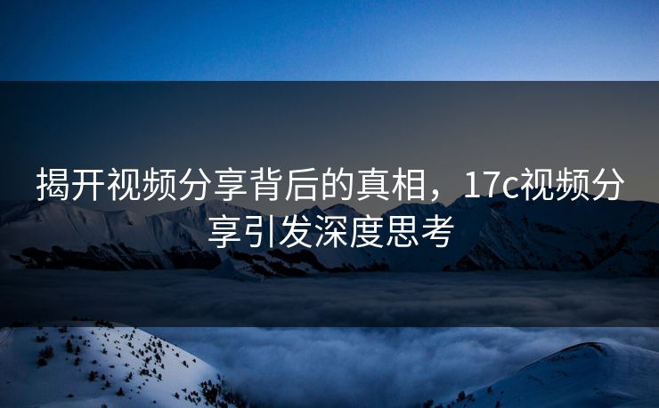 揭开视频分享背后的真相,17c视频分享引发深度思考 揭开视频分享背后的真相,17c视频分享引发深度思考