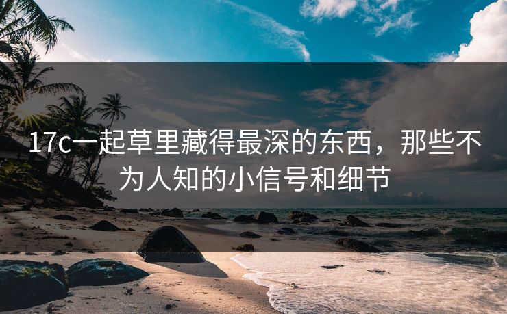 17c一起草里藏得最深的东西,那些不为人知的小信号和细节 17c一起草里藏得最深的东西,那些不为人知的小信号和细节