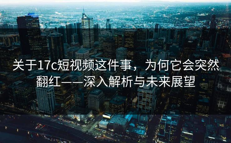 关于17c短视频这件事,为何它会突然翻红——深入解析与未来展望 关于17c短视频这件事,为何它会突然翻红——深入解析与未来展望