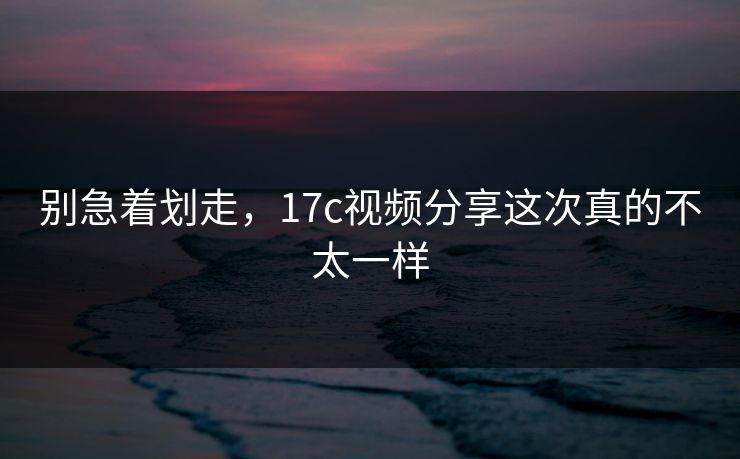 别急着划走，17c视频分享这次真的不太一样
