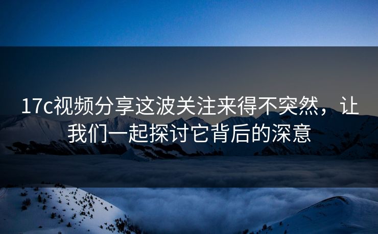 17c视频分享这波关注来得不突然，让我们一起探讨它背后的深意