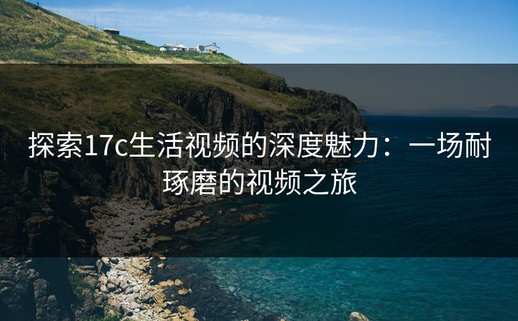 探索17c生活视频的深度魅力：一场耐琢磨的视频之旅