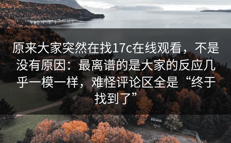原来大家突然在找17c在线观看，不是没有原因：最离谱的是大家的反应几乎一模一样，难怪评论区全是“终于找到了”