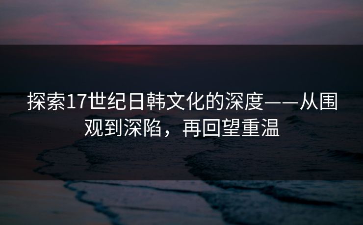 探索17世纪日韩文化的深度——从围观到深陷,再回望重温 探索17世纪日韩文化的深度——从围观到深陷,再回望重温