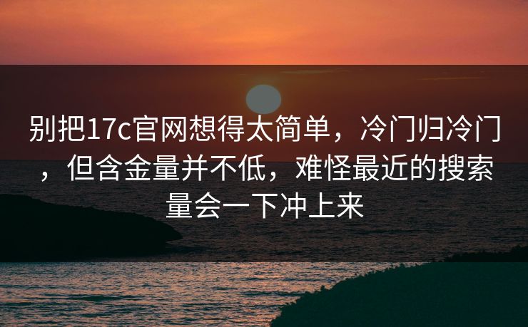 别把17c官网想得太简单，冷门归冷门，但含金量并不低，难怪最近的搜索量会一下冲上来