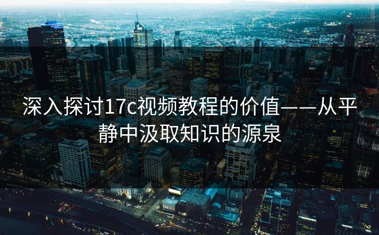 深入探讨17c视频教程的价值——从平静中汲取知识的源泉