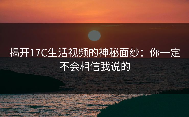 揭开17C生活视频的神秘面纱：你一定不会相信我说的
