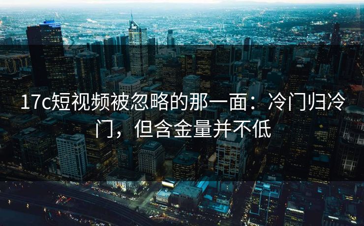 17c短视频被忽略的那一面：冷门归冷门，但含金量并不低