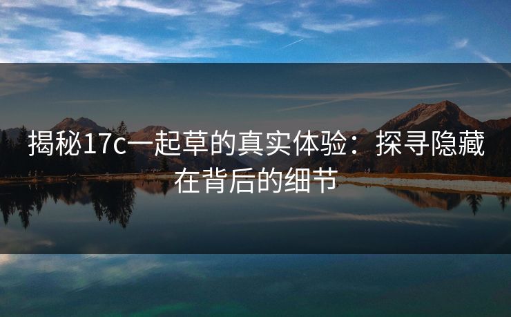 揭秘17c一起草的真实体验：探寻隐藏在背后的细节