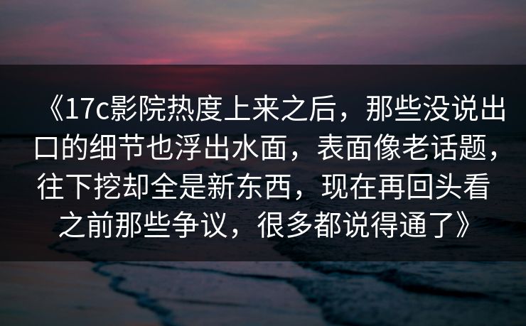 《17c影院热度上来之后，那些没说出口的细节也浮出水面，表面像老话题，往下挖却全是新东西，现在再回头看之前那些争议，很多都说得通了》