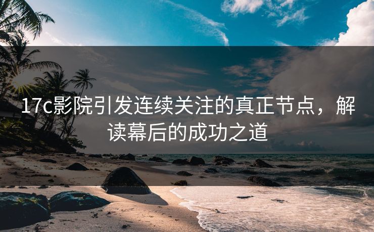 17c影院引发连续关注的真正节点，解读幕后的成功之道
