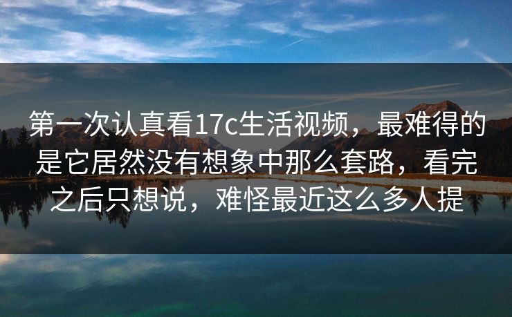 第一次认真看17c生活视频，最难得的是它居然没有想象中那么套路，看完之后只想说，难怪最近这么多人提