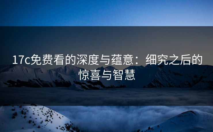 17c免费看的深度与蕴意：细究之后的惊喜与智慧