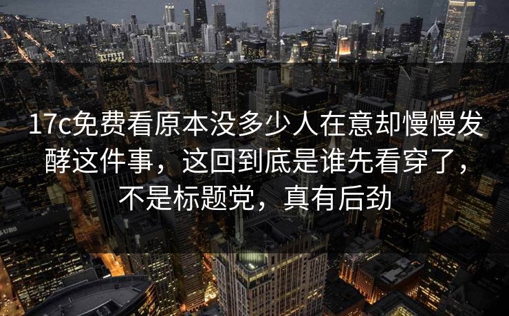 17c免费看原本没多少人在意却慢慢发酵这件事，这回到底是谁先看穿了，不是标题党，真有后劲