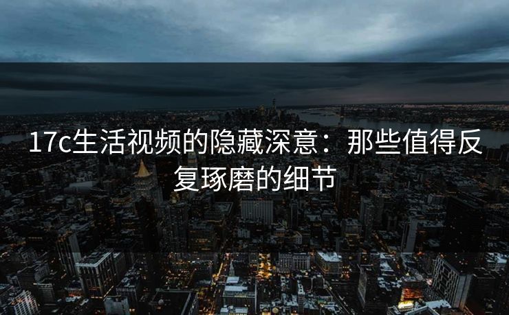 17c生活视频的隐藏深意：那些值得反复琢磨的细节