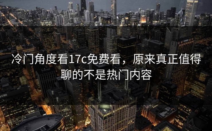 冷门角度看17c免费看，原来真正值得聊的不是热门内容