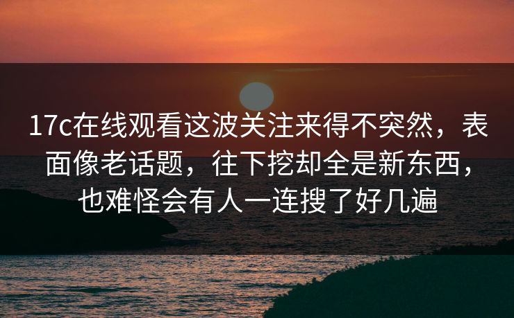 17c在线观看这波关注来得不突然,表面像老话题,往下挖却全是新东西,也难怪会有人一连搜了好几遍 17c在线观看这波关注来得不突然,表面像老话题,往下挖却全是新东西,也难怪会有人一连搜了好几遍
