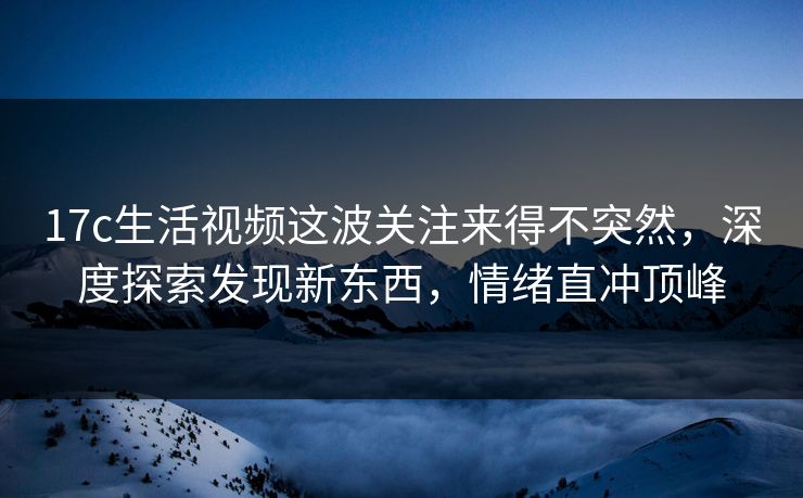 17c生活视频这波关注来得不突然，深度探索发现新东西，情绪直冲顶峰