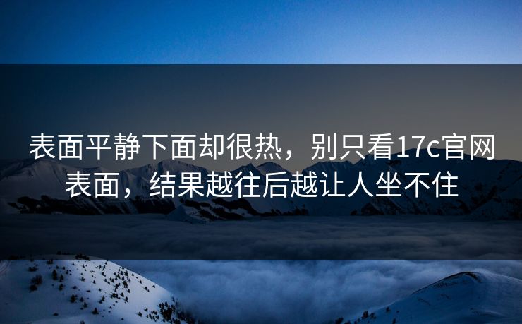 表面平静下面却很热,别只看17c官网表面,结果越往后越让人坐不住 表面平静下面却很热,别只看17c官网表面,结果越往后越让人坐不住