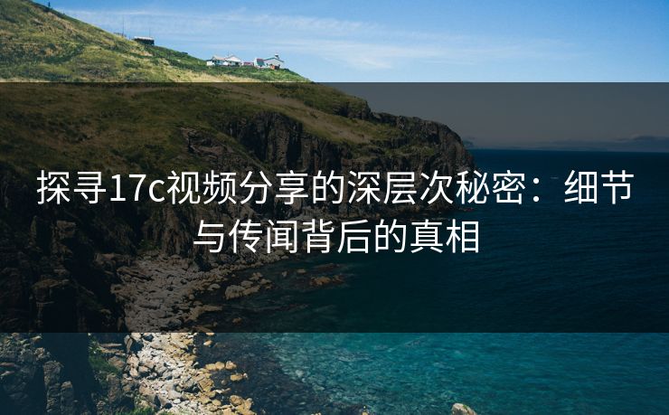 探寻17c视频分享的深层次秘密：细节与传闻背后的真相
