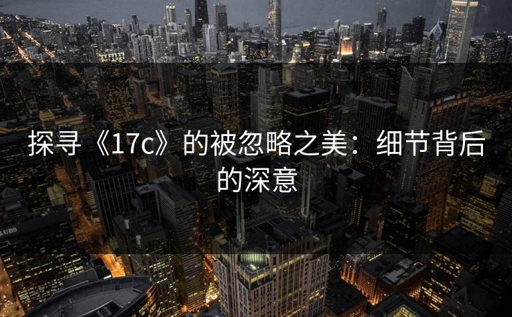 探寻《17c》的被忽略之美:细节背后的深意 探寻《17c》的被忽略之美:细节背后的深意