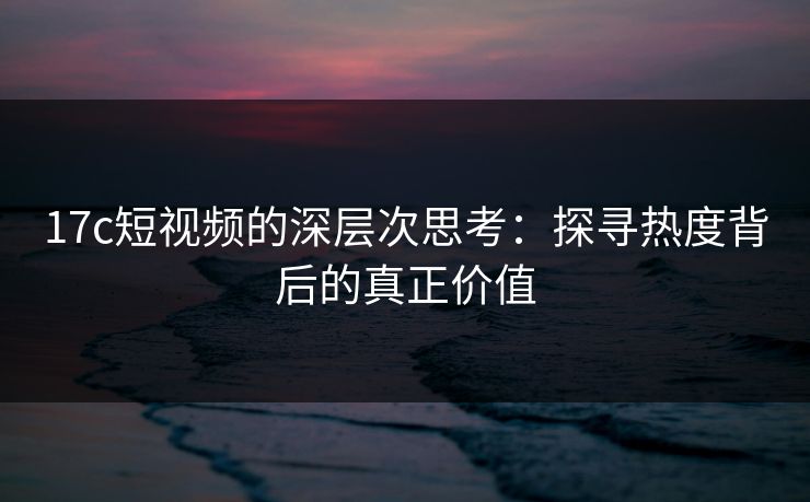 17c短视频的深层次思考：探寻热度背后的真正价值