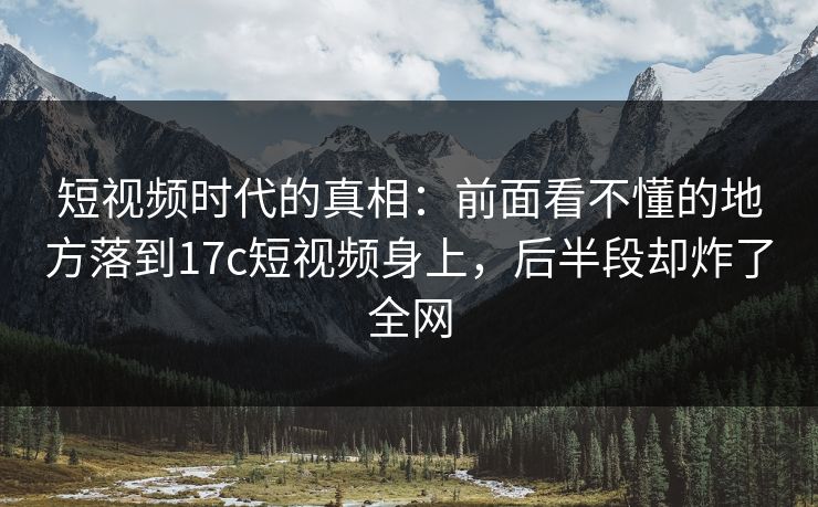 短视频时代的真相：前面看不懂的地方落到17c短视频身上，后半段却炸了全网