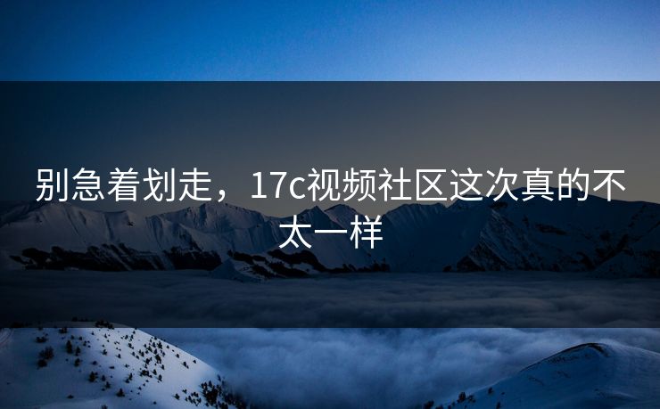 别急着划走，17c视频社区这次真的不太一样