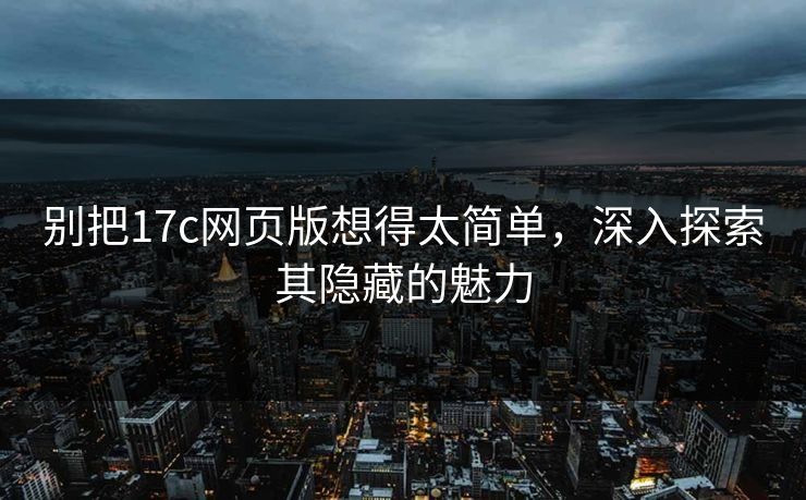 别把17c网页版想得太简单，深入探索其隐藏的魅力