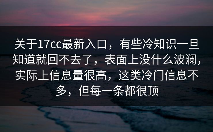 关于17cc最新入口，有些冷知识一旦知道就回不去了，表面上没什么波澜，实际上信息量很高，这类冷门信息不多，但每一条都很顶