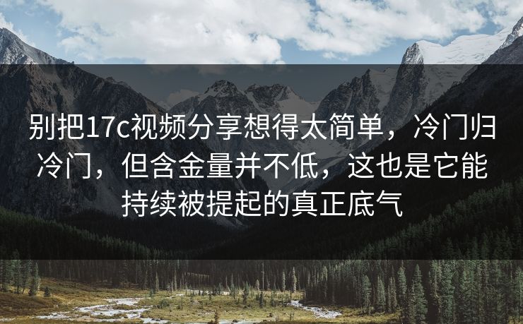 别把17c视频分享想得太简单，冷门归冷门，但含金量并不低，这也是它能持续被提起的真正底气