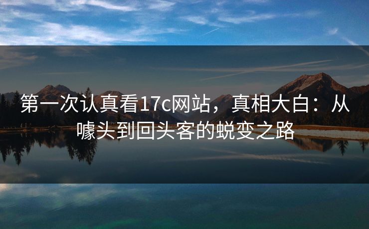 第一次认真看17c网站，真相大白：从噱头到回头客的蜕变之路